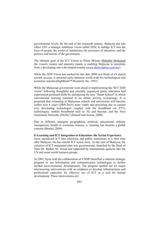 governmental levels. By the end of the twentieth century, Malaysia put into
effect 1991 a strategic ambitious vision called 2020, to indulge ICT into the
lives of people, the works of institutions, the processes of education, and the
policies and actions of the government.
The ultimate goal of the ICT Vision as Prime Minster Mahathir Mohamad
the vision's creator and maestro) stated, is enabling Malaysia to transform
from a developing into a developed country (www.dailyexpress.com.my).
While the 2020 Vision has marked by this date 2009 two thirds of it's march
toward success, it attracted early attention world wide for technological and
economic reasons (HighBeam™ Research, Inc. 1993).
While the Malaysian government went ahead in implementing the "ICT 2020
vision" following thoughtful and carefully sequenced plans, education had
experienced profound shifts by introducing the new "Smart School" in which
conventional learning transited to an online activity (e-learning). It is
projected that e-learning in Malaysian schools and universities will become
within next 6 years (2009-2015) more viable and prevailing due to current
ever developing technologies coupled with the broadband via FTTx
technologies, mobile broadband such as 3G and beyond, and the Next
Generation Networks (NGNs)" (Hamid and Anwar, 2000).
Due to different emergent geographical, political, educational, military
insurgencies, health or economic reasons, e- learning has become a global
concern (Bender, 2004).
E-Learning and ICT Integration in Education- the Syrian Experience
Syria introduced ICT into education and public institutions in a later time
after Malaysia, but has similar ICT action story. As the case of Malaysia, the
initiative of ICT integration plan was governmental, launched by the Head of
State Dr. Bashar Al- Assad and supported by international agencies like the
UN and some world business groups.
At 2001, Syria with the collaboration of UNDP identified a coherent strategic
program to use Information and communication technologies to further
needed socio-economic developments. The program spelled out six major
interweaving interventions with an emphasis to develop infrastructures and
professional capacities for effective use of ICT as a tool for human
development. These interventions are:

891

 