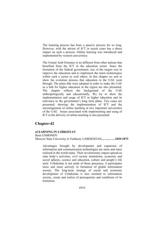 The learning process has been a passive process for so long.
However, with the advent of ICT in recent years has a direct
impact on such a process. Online learning was introduced and
implemented by western universities.
The United Arab Emirates is no different from other nations that
benefited from the ICT in the education sector. Since the
formation of the federal government, one of the targets was to
improve the education and to implement the latest technologies
within such a sector as well others. In this chapter we aim to
show the evolution process that education in the UAE went
through. The plans that were adopted in order to make the UAE
as a hub for higher education in the region are also presented.
The chapter reflects the background of the UAE
anthropologically and educationally. We try to show the
implementation and usage of ICT in higher education and its
relevance to the government’s long term plans. Two cases are
presented, showing the implementation of ICT and the
encouragement of online teaching at two important universities
of the UAE. Issues associated with implementing and using of
ICT in the delivery of online teaching is also presented.

Chapter-42
eLEARNING IN UZBKISTAN
Botir USMONOV
Moscow State University in Tashkent, UZBEKISTAN..…....……1029-1073
Advantages brought by development and expansion of
information and communication technologies are more and more
realized in the world today. Their revolutionary impact spread on
state body’s activities, civil society institutions, economic and
social spheres, science and education, culture and people’s life
style. Uzbekistan is not aside of those processes, it participates
more and more actively in formation of global information
society. The long-term strategy of social and economic
development of Uzbekistan is also oriented to information
society, create and realize of prerequisites and conditions of its
formation.

xlvii

 