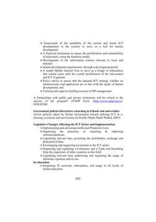 • "Assessment of the suitability of the current and future ICT
developments in the country to serve as a tool for human
development,
• A financial mechanism to ensure the proliferation and sustainability
of telecenters, using the franchise model,
• Development of the information content relevant to local and
national
• human development requirements, through a development portal,
• A model Mobile Internet Unit to serve as a bridge of information
into remote areas until the overall proliferation of the tele-centers
and ICT in general,
• Policy advise to ensure that the national ICT strategy whether on
infrastructures and application are in line with the needs of human
development, and
• Training and capacity building in areas of ISP management.
A Partnerships with public and private institutions will be critical to the
success of the program" (UNDP Syria. (http://www.undp.org.sy).
SYR/02/001.
Government policies directed to e-learning in Schools and universities
Action policies taken by Syrian Government toward utilizing ICT in elearning in schools and universities are briefly (Najib Abdul Wahed, 2007):
Legislative Changes Affecting the ICT Sector and Implementation:
• Implementing and activating intellectual Properties Laws
• Organizing the processes of exporting & importing
software/hardware.
• Legislating relevant laws governing the distribution, exchange and
protection of data.
• Encouraging and organizing investment in the ICT sector.
• Organizing and regulating e-Commerce and e-Trade and benefiting
from the experience of other countries in this field.
• Legislating relevant laws authorizing and regulating the usage of
electronic signature and its use.
In education:
• Integrating IT curricula, information, and usage in all levels of
formal education.

892

 