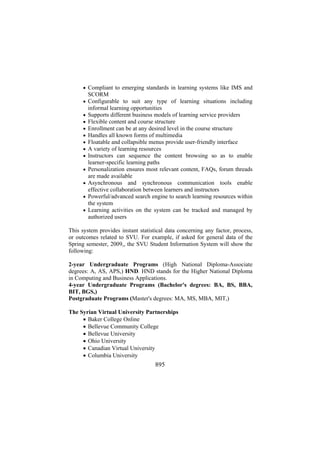 • Compliant to emerging standards in learning systems like IMS and

SCORM
• Configurable to suit any type of learning situations including
•
•
•
•
•
•
•
•
•
•
•

informal learning opportunities
Supports different business models of learning service providers
Flexible content and course structure
Enrollment can be at any desired level in the course structure
Handles all known forms of multimedia
Floatable and collapsible menus provide user-friendly interface
A variety of learning resources
Instructors can sequence the content browsing so as to enable
learner-specific learning paths
Personalization ensures most relevant content, FAQs, forum threads
are made available
Asynchronous and synchronous communication tools enable
effective collaboration between learners and instructors
Powerful/advanced search engine to search learning resources within
the system
Learning activities on the system can be tracked and managed by
authorized users

This system provides instant statistical data concerning any factor, process,
or outcomes related to SVU. For example, if asked for general data of the
Spring semester, 2009,, the SVU Student Information System will show the
following:
2-year Undergraduate Programs (High National Diploma-Associate
degrees: A, AS, APS,) HND. HND stands for the Higher National Diploma
in Computing and Business Applications.
4-year Undergraduate Programs (Bachelor's degrees: BA, BS, BBA,
BIT, BGS,)
Postgraduate Programs (Master's degrees: MA, MS, MBA, MIT,)
The Syrian Virtual University Partnerships
• Baker College Online
• Bellevue Community College
• Bellevue University
• Ohio University
• Canadian Virtual University
• Columbia University

895

 