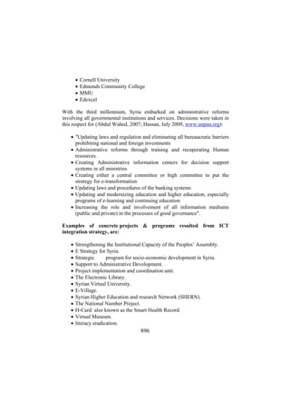 •
•
•
•

Cornell University
Edmonds Community College
MMU
Edexcel

With the third millennium, Syria embarked on administrative reforms
involving all governmental institutions and services. Decisions were taken in
this respect for (Abdul Wahed, 2007; Hassan, July 2009, www.unpan.org):
• "Updating laws and regulation and eliminating all bureaucratic barriers
prohibiting national and foreign investments
• Administrative reforms through training and recuperating Human
resources.
• Creating Administrative information centers for decision support
systems in all ministries
• Creating either a central committee or high committee to put the
strategy for e-transformation
• Updating laws and procedures of the banking systems
• Updating and modernizing education and higher education, especially
programs of e-learning and continuing education
• Increasing the role and involvement of all information mediums
(public and private) in the processes of good governance".
Examples of concrete projects & programs resulted from ICT
integration strategy, are:
•
•
•
•
•
•
•
•
•
•
•
•
•

Strengthening the Institutional Capacity of the Peoples’ Assembly.
E Strategy for Syria.
Strategic ICT program for socio-economic development in Syria.
Support to Administrative Development.
Project implementation and coordination unit.
The Electronic Library.
Syrian Virtual University.
E-Village.
Syrian Higher Education and research Network (SHERN).
The National Number Project.
H-Card: also known as the Smart Health Record.
Virtual Museum.
literacy eradication.

896

 