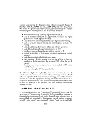 Barriers handicapping ICT Integration in e-Education (Central Bureau of
Statistics, 2008; KABBANI and SALLOUM, 2009; and Nabil Eid, 2007).
One Syrian ICT professional writer however, cautions from several barriers
that stand against the integration of ICT in education. These are:
• Diffused responsibility for policy implementation of ICT.
• Lack of information on needs and requirements of schools and pupils
upon which to base ICT policy initiatives.
• Limited finances supporting different aspects of provision or funding.
• Lack of specialist teacher training and limited options available for
training.
• Limited availability of specialists in hard and software resources.
• Lack of formal national support infrastructures for ICT.
• Insufficient number of qualified specialists at regional level.
• Limited availability of information specialist (particularly online)
resources.
• Lack of communication facilities in some areas.
• Poor spending. Despite serious governmental efforts to increase
spending on higher education, but remains 2007 below the world
average.
• Unemployment of university graduates which reached at 27% males
and 30% females.
• Irrelevant training for ICT literacy and skills.
The 10th national plan for Higher Education aims at enabling the needed
infrastructures for courses and research while enhancing institutional and
individual capacities. ICT tools are being increasingly provided to university
students and staff, but equipments are only one factor necessary for ICT
integration; the more crucial is the relevant training of teachers and students
to make the best use of the new tools into their everyday teaching and
learning activities.
RESEARCH and TRAINING in E-LEARNING
At the pre-university level, the Department of Planning and Statistics and the
Department of Curriculum and Research (of the Ministry of Education) are in
charge of educational research and studies. Research at the university level is
accomplished and supervised by faculties as a part of graduate programs,
especially at the master's level mandated by Syrian Virtual University (SVU)

897

 