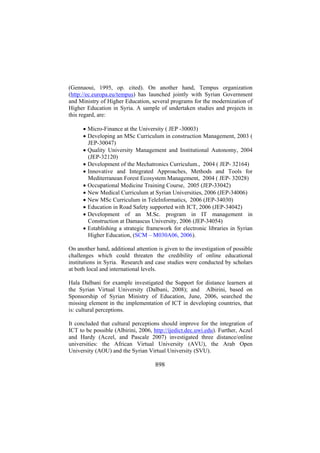 (Gennaoui, 1995, op. cited). On another hand, Tempus organization
(http://ec.europa.eu/tempus) has launched jointly with Syrian Government
and Ministry of Higher Education, several programs for the modernization of
Higher Education in Syria. A sample of undertaken studies and projects in
this regard, are:
• Micro-Finance at the University ( JEP -30003)
• Developing an MSc Curriculum in construction Management, 2003 (
JEP-30047)
• Quality University Management and Institutional Autonomy, 2004
(JEP-32120)
• Development of the Mechatronics Curriculum., 2004 ( JEP- 32164)
• Innovative and Integrated Approaches, Methods and Tools for
Mediterranean Forest Ecosystem Management, 2004 ( JEP- 32028)
• Occupational Medicine Training Course, 2005 (JEP-33042)
• New Medical Curriculum at Syrian Universities, 2006 (JEP-34006)
• New MSc Curriculum in TeleInformatics, 2006 (JEP-34030)
• Education in Road Safety supported with ICT, 2006 (JEP-34042)
• Development of an M.Sc. program in IT management in
Construction at Damascus University, 2006 (JEP-34054)
• Establishing a strategic framework for electronic libraries in Syrian
Higher Education, (SCM – M030A06, 2006).
On another hand, additional attention is given to the investigation of possible
challenges which could threaten the credibility of online educational
institutions in Syria. Research and case studies were conducted by scholars
at both local and international levels.
Hala Dalbani for example investigated the Support for distance learners at
the Syrian Virtual University (Dalbani, 2008); and Albirini, based on
Sponsorship of Syrian Ministry of Education, June, 2006, searched the
missing element in the implementation of ICT in developing countries, that
is: cultural perceptions.
It concluded that cultural perceptions should improve for the integration of
ICT to be possible (Albirini, 2006, http://ijedict.dec.uwi.edu). Further, Aczel
and Hardy (Aczel, and Pascale 2007) investigated three distance/online
universities: the African Virtual University (AVU), the Arab Open
University (AOU) and the Syrian Virtual University (SVU).

898

 