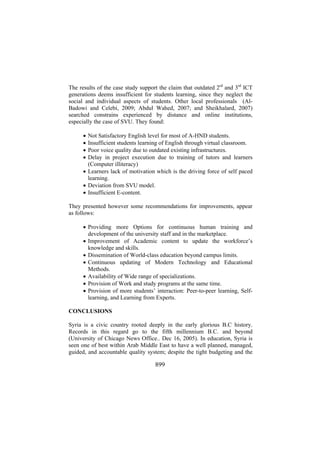 The results of the case study support the claim that outdated 2rd and 3rd ICT
generations deems insufficient for students learning, since they neglect the
social and individual aspects of students. Other local professionals (AlBadowi and Celebi, 2009; Abdul Wahed, 2007; and Sheikhalard, 2007)
searched constrains experienced by distance and online institutions,
especially the case of SVU. They found:
•
•
•
•

Not Satisfactory English level for most of A-HND students.
Insufficient students learning of English through virtual classroom.
Poor voice quality due to outdated existing infrastructures.
Delay in project execution due to training of tutors and learners
(Computer illiteracy)
• Learners lack of motivation which is the driving force of self paced
learning.
• Deviation from SVU model.
• Insufficient E-content.
They presented however some recommendations for improvements, appear
as follows:
• Providing more Options for continuous human training and
development of the university staff and in the marketplace.
• Improvement of Academic content to update the workforce’s
knowledge and skills.
• Dissemination of World-class education beyond campus limits.
• Continuous updating of Modern Technology and Educational
Methods.
• Availability of Wide range of specializations.
• Provision of Work and study programs at the same time.
• Provision of more students’ interaction: Peer-to-peer learning, Selflearning, and Learning from Experts.
CONCLUSIONS
Syria is a civic country rooted deeply in the early glorious B.C history.
Records in this regard go to the fifth millennium B.C. and beyond
(University of Chicago News Office.. Dec 16, 2005). In education, Syria is
seen one of best within Arab Middle East to have a well planned, managed,
guided, and accountable quality system; despite the tight budgeting and the

899

 