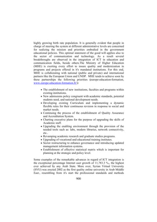highly growing birth rate population. It is generally evident that people in
charge of steering the system at different administrative levels are concerned
for realizing the mission and priorities embodied in the government
educational policies. This optimal statement of the good will applies also to
the sector of communication and technology. As a result several
breakthroughs are observed in the integration of ICT in education and
communication fields, beside others.The Ministry of Higher Education
(MHE) is exerting every effort to insure quality and modernization in
programs and projects offered in it's mandated institutions. For this end,
MHE is collaborating with national (public and private) and international
partners like the European Union and UNDP. MHE tends to achieve soon by
these partnerships the following priorities (europe-education-formation,
www.europe-education-formation.fr/):
• The establishment of new institutions, faculties and programs within
•
•

•
•
•

•
•
•
•

existing institutions.
New admissions policy congruent with academic standards, potential
students need, and national development needs.
Developing existing Curriculum and implementing a dynamic
flexible rules for their continuous revision in response to social and
market needs.
Continuing the process of the establishment of Quality Assurance
and Accreditation System.
Charting executive plans for the purpose of upgrading the skills of
Academic staff.
Upgrading the enabling environment through the provision of the
needed tools such as: labs, modern libraries, network connectivity,
etc..
Revamping academic research and graduate studies programs.
Upgrading of vocational and educational training institutes.
Sector restructuring to enhance governance and introducing updated
management information systems.
Establishment of effective statistical matrix which is important for
planning at the strategic and policy level.

Some examples of the remarkable advances in regard of ICT integration is
the exceptional percentage Internet user growth of 11,783.3 %,, the highest
ever achieved by any Arab State. More over, Syrian Virtual University
(SVU) was erected 2002 as the first quality online university in Arab Middle
East:, resembling from it's start the professional standards and methods

900

 