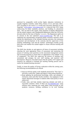 practiced by comparable world on-line higher education institutions in
Canada, England, Australia, south Africa, France, U.S.A, and many others.
SVU according to one source is "a world class university education at your
fingertips" (www.uksna, www.uksna.com). It is observed that SVU keeps
endeavoring for better standards, practices, and building it's educational
fame. One can find in this regard, study programs in Quality Management
(for the master's degree), and a fundamental department within the University
devoted solely for the issue of Quality Assurance. The Department spells out
its mission in the next statement (www.svuonline.org). The task is to
implement the internationally recognized quality assurance measures which
include the identification of the intended learning outcomes, the continuous
assessment and development of the curricula and the supervision of the
teaching methodology used and the teachers’ performance besides giving
both tutors and students the needed support to ensure efficient teaching and
learning.
The QAO also decides on and approves all forms of assessment including
choosing the most appropriate forms of assessment and monitoring the
process of entering exam questions on the assessment management system
and reviewing questions to ensure that it is appropriate to the students’ level
of competency. The QAO also supervises the process of teaching staff
recruitment and arranges for new staff training, and monitors staff
development. Moreover, the QAO ensures that the quality of IT support and
resources are sufficient to facilitate the teaching learning process and to
realize the intended learning outcomes".
Finally, to insure the quality of Syrian e-education within the coming years,
the following recommendations are offered:
• keep up with the quality work standards practiced by "first class" e-

university world wide. Update and improve where deems beneficial.
• Keep updating the professional knowledge, skills, and attitudes of

instructors, tutors and other faculty members. Any negligence in this
regard, educational messages to students either reach poorly or never
reach at all.
• Guide, train, and help students improving attitudes and skills as
successful e-learners. Some of these are (en.wikipedia.org): using
software tools, mastering new study habits, help accessing on line
academic resources, building confidence to do well, building

901

 
