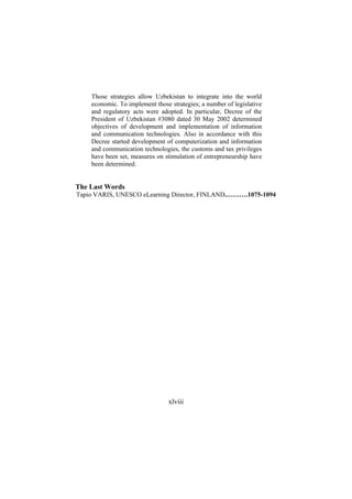 Those strategies allow Uzbekistan to integrate into the world
economic. To implement those strategies; a number of legislative
and regulatory acts were adopted. In particular, Decree of the
President of Uzbekistan #3080 dated 30 May 2002 determined
objectives of development and implementation of information
and communication technologies. Also in accordance with this
Decree started development of computerization and information
and communication technologies, the customs and tax privileges
have been set, measures on stimulation of entrepreneurship have
been determined.

The Last Words
Tapio VARIS, UNESCO eLearning Director, FINLAND.……….1075-1094

xlviii

 