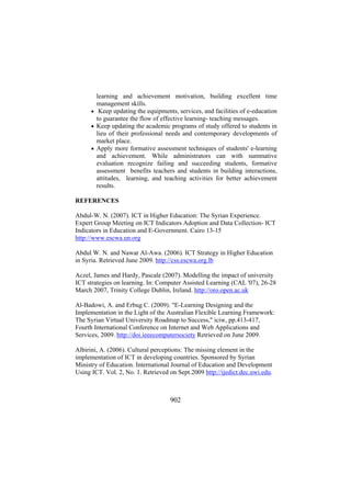 learning and achievement motivation, building excellent time
management skills.
• Keep updating the equipments, services, and facilities of e-education
to guarantee the flow of effective learning- teaching messages.
• Keep updating the academic programs of study offered to students in
lieu of their professional needs and contemporary developments of
market place.
• Apply more formative assessment techniques of students' e-learning
and achievement. While administrators can with summative
evaluation recognize failing and succeeding students, formative
assessment benefits teachers and students in building interactions,
attitudes, learning, and teaching activities for better achievement
results.
REFERENCES
Abdul-W. N. (2007). ICT in Higher Education: The Syrian Experience.
Expert Group Meeting on ICT Indicators Adoption and Data Collection- ICT
Indicators in Education and E-Government. Cairo 13-15
http://www.escwa.un.org
Abdul W. N. and Nawar Al-Awa. (2006). ICT Strategy in Higher Education
in Syria. Retrieved June 2009. http://css.escwa.org.lb
Aczel, James and Hardy, Pascale (2007). Modelling the impact of university
ICT strategies on learning. In: Computer Assisted Learning (CAL '07), 26-28
March 2007, Trinity College Dublin, Ireland. http://oro.open.ac.uk
Al-Badowi, A. and Erbug C. (2009). "E-Learning Designing and the
Implementation in the Light of the Australian Flexible Learning Framework:
The Syrian Virtual University Roadmap to Success," iciw, pp.413-417,
Fourth International Conference on Internet and Web Applications and
Services, 2009. http://doi.ieeecomputersociety Retrieved on June 2009.
Albirini, A. (2006). Cultural perceptions: The missing element in the
implementation of ICT in developing countries. Sponsored by Syrian
Ministry of Education. International Journal of Education and Development
Using ICT. Vol. 2, No. 1. Retrieved on Sept.2009 http://ijedict.dec.uwi.edu.

902

 