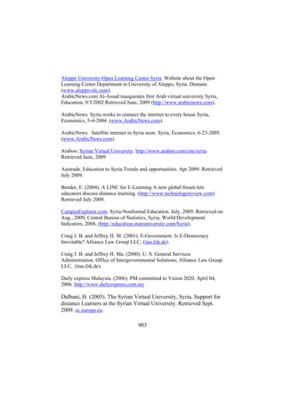 Aleppo University-Open Learning Center Syria .Website about the Open
Learning Center Department in University of Aleppo, Syria. Domain:
(www.aleppo-olc.com).
ArabicNews.com Al-Assad inaugurates first Arab virtual university Syria,
Education, 9/3/2002.Retrieved June, 2009 (http://www.arabicnews.com),
ArabicNews. Syria works to connect the internet to every house Syria,
Economics, 5-4-2004. (www.ArabicNews.com).
ArabicNews. Satellite internet in Syria soon. Syria, Economics, 6-23-2005.
(www.ArabicNews.com).
Araboo. Syrian Virtual University. http://www.araboo.com/site/syria.
Retrieved June, 2009
Austrade. Education to Syria-Trends and opportunities. Apr 2009. Retrieved
July 2009.
Bender, E. (2004). A LINC for E-Learning A new global forum lets
educators discuss distance learning. (http://www.technologyreview.com)
Retrieved July 2009.
CampusExplorer.com. Syria-Nonformal Education. July, 2009. Retrieved on
Aug., 2009, Central Bureau of Statistics, Syria, World Development
Indicators, 2008, (http://education.stateuniversity.com/Syria),
Craig J. B. and Jeffrey H. M. (2001). E-Government: Is E-Democracy
Inevitable? Alliance Law Group LLC, (itas.fzk.de).
Craig J. B. and Jeffrey H. Ma. (2000). U. S. General Services
Administration. Office of Intergovernmental Solutions, Alliance Law Group
LLC, (itas.fzk.de).
Daily express Malaysia. (2006). PM committed to Vision 2020. April 04,
2006. http://www.dailyexpress.com.my

Dalbani, H. (2005). The Syrian Virtual University, Syria. Support for
distance Learners at the Syrian Virtual University. Retrieved Sept.
2009. ec.europa.eu.
903

 