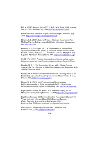 Eid, N . (2007). Promote the use ICT in SNE – yria. digital divide network,
May 5th, 2007. Retrieved July 2009 (http://www.digitaldivide.net).
Europe-education-formation. Higher Education in Syria. Retrieved Aug.
2009 http://www.europe-education-formation.fr
Fletcher, P. D. (2002). Editorial Preface - Electronic Government: New
Models of Service Delivery. Journal of Global Information Management,
(www.igi-pub.com).
Gennaoui, A. (2007). Syria. In: T. N. Postlethwaite, ed. International
encyclopaedia of national systems of education, Second edition, Oxford:
Elsevier Science, 1995; UNESCO Institute for Statistics. The Syrian Arab
Republic. April 2007. Retrieved June, 2009 (http://www.ibe.unesco.org).
Gould, J. W. (2003). Program planning of asynchronous on-line courses
design complexities and ethics–Research. Acquisition Review Quarterly, Winter.

Hamdan, M. Z. (1999). Re-schooling Society with a Clinico-Personal
Approach for The Education of Global Inter-Independence. Damascus, Syria:
Modern Education House.
Hamdan, M. Z. The Rise and Fall of Conventional Schooling in lieu of the
Information Age. Education & Progress Journal (EPeJ), Volume 2, no. 2,
October 2008, (http://www.meh-sy.com).
Hassan, N. K. (2009). Needs’ Assessments of Governance &
Public Administration in Syria- Innovation In Public Administration
InEuro-Mediterranean Region. Retrieved July 2009 http://www.unpan.org
HighBeam™ Research, Inc. (1993). U. S. exporters keeping eye on
Malaysia's 'Vision 2020.' AgExporter, 1.1.1993 (http://www.encyclopedia.com)
High Beam Research. (2002). Syria: President Assad Opened Syria's First
Virtual University. Retrieved June, 2009 (Encyclopedia.com).
Higher Education System in Syria-An Overview. (2005).
Retrieved June, 2009 (http://ec.europa.eu/education/programmes).
Howstuffworks "Geography of Syria.(2008). "30 March 2008
Retrieved June, 2009 (HowStuffWorks.com.)

904

 