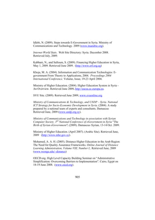 Idlebi, N. (2009). Steps towards E-Government in Syria. Ministry of
Communications and Technology. 2009 (www.ituarabic.org).
Internet World Stats. Web Site Directory: Syria. December 2008.
Retrieved July, 2009.
Kabbani, N., and Salloum, S. (2009). Financing Higher Education in Syria,
May 1, 2009. Retrieved June 2009. (http://www.erf.org.eg)
Khoja, M. A. (2004). Information and Communication Technologies: Egovernment From Theory to Applications, 2004. Proceedings 2004
International Conference. Volume, Issue, 19-23 April 2004.
Ministry of Higher Education. (2004). Higher Education System in Syria An Overview. Retrieved June 2009. http://eacea.ec.europa.eu.
SVU Site. (2009). Retrieved June 2009, www.svuonline.org
Ministry of Communications & Technology, and UNDP – Syria. National
ICT Strategy for Socio-Economic Development in Syria. (2004). A study
prepared by a national team of experts and consultants. Damascus
Retrieved June, 2009 (www.undp.org.sy).
Ministry of Communications and Technology in association with Syrian
Computer Society. 3nd National Conference of eGovernment in Syria "The
Birth of Syrian eGovernment". (2009). Damascus–Syrian, 13-14 Oct. 2009.
Ministry of Higher Education. (April 2007). (Arabic Site). Retrieved June,
2009 (http://www.mhe.gov.sy).
Mohamed, A. A. H. (2005). Distance Higher Education in the Arab Region:
The Need for Quality Assurance Frameworks. Online Journal of Distance
Learning Administration, Volume VIII, Number I,. Retrieved June, 2009
(www.westga.edu/~distance)
OECD.org. High Level Capacity Building Seminar on “Administrative
Simplification: Overcoming Barriers to Implementation”. Cairo, Egypt on
18-19 June 2008. (www.oecd.org).

905

 