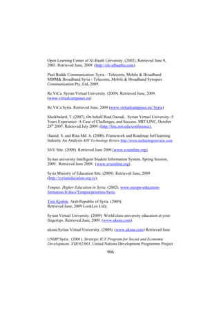 Open Learning Center of Al-Baath University. (2002). Retrieved June 9,
2003. Retrieved June, 2009 (http://olc-albaathu.com).
Paul Budde Communication. Syria – Telecoms, Mobile & Broadband
MMM& Broadband Syria - Telecoms, Mobile & Broadband Synopsis
Communication Pty, Ltd, 2009.
Re.ViCa. Syrian Virtual University. (2009). Retrieved June, 2009.
(www.virtualcampuses.eu)
Re.ViCa.Syria. Retrieved June, 2009 (www.virtualcampuses.eu/ Syria)
Sheikhalard, T. (2007). On behalf Riad Daoudi . Syrian Virtual University- 5
Years Experience- A Case of Challenges, and Success. MIT LINC, October
28th 2007. Retrieved July 2009. (http://linc.mit.edu/conference).
Hamid. S. and Rina Md. A. (2000). Framework and Roadmap forElearning
Industry An Analysis MIT Technology Review http://www.technologyreview.com
SVU Site. (2009). Retrieved June 2009 (www.svuonline.org).
Syrian university Intelligent Student Information System. Spring Session,
2009. Retrieved June 2009. (www.svuonline.org)
Syria Ministry of Education Site. (2009). Retrieved June, 2009
(http://syrianeducation.org.sy).
Tempus. Higher Education in Syria. (2002). www.europe-educationformation.fr/docs/Tempus/priorites-Syrie.
Tore Kjeilen. Arab Republic of Syria. (2009).
Retrieved June, 2009 LookLex Ltd);
Syrian Virtual University. (2009). World class university education at your
fingertips. Retrieved June, 2009. (www.uksna.com).
uksna.Syrian Virtual University. (2009). (www.uksna.com) Retrieved June
UNDP Syria. (2001). Strategic ICT Program for Social and Economic
Development. SYR/02/001. United Nations Development Programme Project

906

 