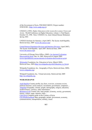 of the Government of Syria. PSD DOCUMENT, Project number:
SYR/02/001. (http://www.undp.org.sy).
UNESCO. (1995). Higher Education in the twenty-first century Vision and
Action . World Conference on Higher Education, volume 1, Final Report ,
October 5-9, 1998, Paris: UNESCO. In, Amel Ahmed Hassan Mohamed,
Spring 2005.
UNESCO Institute for Statistics. (April 2007). The Syrian Arab Republic.
Retrieved June, 2009 (www.ibe.unesco.org).
United Nations Population Division and Statistics Division. (April 2007).
The Syrian Arab Republic. April 2007. Retrieved June, 2009
(www.ibe.unesco.org).
University of Chicago News Office. (2005). An Ancient Civilization
Discovered In Syria. Dec 16, 2005. Retrieved on August 2009.
(www.tipsofallsorts.com/an-ancient-civilization-discovered-in-syria).
Wikimedia Foundation, Inc. Education in Syria. (March 2009).
Retrieved June, 2009 (http://en.wikipedia.org/wiki/Education_in_Syria).
Wikipedia Foundation, Inc.. Geography of Syria. Retrieved (June, 2009).
(www.wikipedia.org).
Wikipedi Foundation, Inc.. Virtual university. Retrieved July 2009
http://en.wikipedia.org.
WEBLIOGRAPYH
Arab DataNet Country profile, key facts, overview, economic review,
political structure, sector analysis, investment, government, companies....
Atlapedia Geography, climate, people, demography, religion, education,
modern history, currency, other information....
Britannica.Com Country info, land, people, economy, society, government,
history, culture, maps, statistics, links....
Cafe-Syria Complete guide on the Country of Syria
CIA World Factbook Map, geography, people, government, economy,
communications, transportation, military, issues

907

 