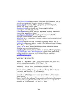 Cradle of Civilizations Encyclopedia Americana, Syria, Damascus, land &
natural resources, people, economy, history, government....
Country Reports Economy, defense, geography, government, people,
anthem, map, news, weather, links....
Damascus Online Everything Syrian! Damascus, photo gallery,
encyclopedia, Syrian history, proverbs....
Encarta OnLine Info, land & resources, population, economy, government,
history, other related items, links....
Encyclopaedia of the Orient Geography, politics, economy, health,
education, religion, people, history, anthem, cities....
Hello Syria News, events, history, arts and traditions, tourism, attractions and
general daily life….
Info Please General info, map, geography, government, history, land &
MidEast.Com Damascus, Aleppo, Latkaia, Palmyra, Homs, Hama, Zabadani,
Bosra, Banyas, Tartus, Arwad....
Syria - OnLine News, business, technology, culture, education, tourism,
shopping, government, entertainment….
Syria Today Government, history, politics, investment, industry, geography,
US Department of State - Background Notes People, history, government,
political conditions, economy, travel, business, foreign relations....
US Library of Congress
ADDITIONAL READINGS
Antoun, R. T. and Others. (1991). Syria: society, culture, and polity. SUNY
series in Middle Eastern studies. SUNY Press, 1991.
Dougherty, T. (2004). Syria. Thomson Gale November, 2004
Gaskin, James J., (2006). Geography and sacred history of Syria. Oxford
University, 1846. Digitized Oct, 2006. 80 pages.
Jessup, H. H. (2002). Fifty-three years in Syria, Volume 1, Folios archive
library. Garnet,
Zachs, F. (2005). The making of Syrian identity: intellectuals and merchants
in nineteenth century Beirut. Volume 98, Social, economic, and political
studies of the Middle East and Asia. Brill, 277 pages

908

 
