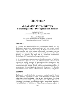 CHAPTER-37
eLEARNING IN TAJIKISTAN
E-Learning and ICT Development in Education
Carlos MACHADO
International Project Manager, BELGIUM
Khurshed I. TESHAEV
Vice-Rector of Innovation and Academic Technology,
Technological University of TAJIKISTAN
ABSTRACT
In a country once devastated by a civil war during the mid-90s as it was
Tajikistan, a new economy and new challenges have been brought through
the beginning of the twenty-first century. As Tajikistan steadily recovers
from economic and social collapse, government, civil society, and the
private sector are all looking for ways to accelerate development. One of the
avenues for recovery has been put in Information Communities
Technologies (ICTs) and the benefits expected from them.
In the present chapter, we concentrate on the efforts sustained in Tajikistan
to introduce and spread the use of ICTs in the classroom in particular and in
education in general. Although the wide spread of new technologies is a
relevant issue at educational policy level, however, main challenges and
resource constraints abound. These in turn are hindering the maintenance of
a steady pace of technological development in the country. We describe,
hereunder, the current status of ICT development and elearning in Tajikistan.
COUNTRY
Tajikistan is a small, landlocked mountainous country located in Central
Asia - bordering Afghanistan (1,206km, south), Uzbekistan (1,161km west),
Kyrgyzstan (870km, north) and China (414km, east). In total, 93% of the
land is mountainous. With a population of around 7 million, 72% lives in
rural areas while the rest in urban areas - mostly in the capital Dushambe.
Native inhabitants of Tajikistan are Tajiks. They constitute the majority of

911

 