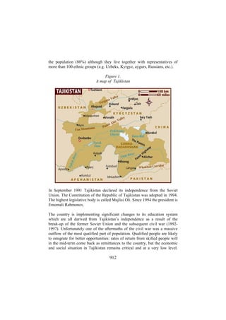 the population (80%) although they live together with representatives of
more than 100 ethnic groups (e.g. Uzbeks, Kyrgyz, aygurs, Russians, etc.).
Figure 1.
A map of Tajikistan

In September 1991 Tajikistan declared its independence from the Soviet
Union. The Constitution of the Republic of Tajikistan was adopted in 1994.
The highest legislative body is called Majlisi Oli. Since 1994 the president is
Emomali Rahmonov.
The country is implementing significant changes to its education system
which are all derived from Tajikistan’s independence as a result of the
break-up of the former Soviet Union and the subsequent civil war (19921997). Unfortunately one of the aftermaths of the civil war was a massive
outflow of the most qualified part of population. Qualified people are likely
to emigrate for better opportunities: rates of return from skilled people will
in the mid-term come back as remittances to the country, but the economic
and social situation in Tajikistan remains critical and at a very low level.

912

 
