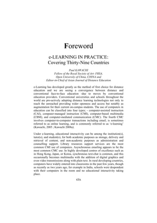 Foreword
e-LEARNING IN PRACTICE:
Covering Thirty-Nine Countries
Paul KAWACHI
Fellow of the Royal Society of Art- FRSA,
Open University of China, CHINA and
Editor-in-Chief of Asian Journal of Distance Education
e-Learning has developed greatly as the method of first choice for distance
education and we are seeing a convergence between distance and
conventional face-to-face education -due to moves by conventional
education providers. Conventional universities and schools throughout the
world are pro-actively adopting distance learning technologies not only to
reach the unreached providing wider openness and access but notably as
augmentation for their current on-campus students. The use of computers in
education can be classified into four types; - computer-assisted instruction
(CAI), computer-managed instruction (CMI), computer-based multimedia
(CBM), and computer-mediated communication (CMC). The fourth CMC
involves computer-to-computer transactions including email, is sometimes
referred to as online learning, and is commonly referred to as ‘e-learning’
(Kawachi, 2005 ; Kawachi 2008a).
Under e-learning, educational interactivity can be among the institution(s),
tutor(s), and student(s), for both academic purposes as storage, delivery and
retrieval of content, and non-academic purposes as administration and
counselling support. Library resources support services are the most
common CMI use of computers. Asynchronous emailing appears to be the
most common CMC use. In highly developed centres of excellence such as
in Hong Kong, Japan, or Korea, synchronous text-chat is common, and this
occasionally becomes multimedia with the addition of digital graphics and
even video transmissions along with plain text. In rural developing countries,
computers have widely entered into classrooms in the past few years, though
as recently as two years ago, for example in India, schools were despondent
with their computers in the room and no educational interactivity taking
place.

xlix

 