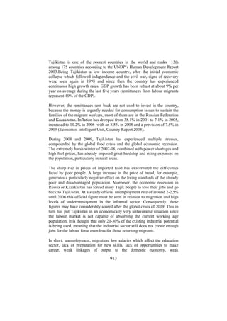 Tajikistan is one of the poorest countries in the world and ranks 113th
among 175 countries according to the UNDP’s Human Development Report
2003.Being Tajikistan a low income country, after the initial economic
collapse which followed independence and the civil war, signs of recovery
were seen again in 1998 and since then the country has experienced
continuous high growth rates. GDP growth has been robust at about 9% per
year on average during the last five years (remittances from labour migrants
represent 40% of the GDP).
However, the remittances sent back are not used to invest in the country,
because the money is urgently needed for consumption issues to sustain the
families of the migrant workers, most of them are in the Russian Federation
and Kazakhstan. Inflation has dropped from 38.1% in 2001 to 7.1% in 2005,
increased to 10.2% in 2006 with an 8.5% in 2008 and a prevision of 7.5% in
2009 (Economist Intelligent Unit, Country Report 2008).
During 2008 and 2009, Tajikistan has experienced multiple stresses,
compounded by the global food crisis and the global economic recession.
The extremely harsh winter of 2007-08, combined with power shortages and
high fuel prices, has already imposed great hardship and rising expenses on
the population, particularly in rural areas.
The sharp rise in prices of imported food has exacerbated the difficulties
faced by poor people. A large increase in the price of bread, for example,
generates a particularly negative effect on the living standards of the already
poor and disadvantaged population. Moreover, the economic recession in
Russia or Kazakhstan has forced many Tajik people to lose their jobs and go
back to Tajikistan. At a steady official unemployment rate of around 2-2,5%
until 2006 this official figure must be seen in relation to migration and high
levels of underemployment in the informal sector. Consequently, these
figures may have considerably soared after the global crisis of 2009. This in
turn has put Tajikistan in an economically very unfavorable situation since
the labour market is not capable of absorbing the current working age
population. It is thought that only 20-30% of the existing industrial potential
is being used, meaning that the industrial sector still does not create enough
jobs for the labour force even less for those returning migrants.
In short, unemployment, migration, low salaries which affect the education
sector, lack of preparation for new skills, lack of opportunities to make
career, weak linkages of output to the domestic economy, weak

913

 
