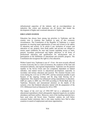 infrastructural capacities of the industry and an over-dependence on
industries like cotton and aluminum are all factors that hinder the
development of higher and vocational education in Tajikistan.
EDUCATION SYSTEM
Education has always been among top priorities in Tajikistan, and the
country tries to continue that tradition in spite of dire economic
circumstances. The Constitution of the Republic of Tajikistan is a major
guarantee on ensuring equal opportunities of men and women in the sphere
of education and science. In its article 6 any institution of science and
education of any property form (both public and private) are obliged to
ensure equal conditions for men and women regarding access to main,
general, secondary professional and higher education, to all forms of
professional education and qualification for advancement and to
participation in the fulfillment of educational and scientific progress. The
Constitution also recognizes the right to a free education.
Within Central Asia, Tajikistan is one of - if not - the most severely affected
in terms of poverty due to a lack of resources, the weakness of the state and
ministerial authority, and regional fragmentation. Tajikistan was the poorest
republic in the Soviet Union and was completely dependent on federal
subsidies, and ranked lowest in educational development, especially in
secondary and tertiary education and research. The situation became even
worse during the civil war of 1992-1997, and has remained unstable in part
because of the ongoing violence and the drug trade flowing out of
Afghanistan. This situation has influenced cutting expenditures in education.
GDP per capita in 2006 was 358 USD according to World Bank data for
Tajikistan. Domestic and international attention on the depths of the
systemic crisis that hindered education started with the preparation of the
UN’s Millenium Goal on Education for All in 1999.
The impact of the civil war of 1992-1997 led to a substantial cut in
educational expenditures which subsequently impacted negatively on student
attendance and brain outflow. Moreover, most of the teaching materials have
been used since old Soviet times. Teachers’ salaries are well below
consumer basket minimum; that is why many teachers have fled to other
countries in search of employment and career opportunities.

914

 