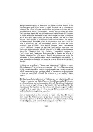 The governmental policy in the field of the higher education is based on the
following principles: equal access to higher education for all -with special
emphasis on female equality; identification of priority directions for the
development of research, technologies, training and retraining specialists;
civil education; protection and development of achievements and traditions
of higher education; integration of the Tajik higher education system into
global education; development of life-long learning into the education
process; State support for training specialists in fundamental and applied
sciences research. In support of the achievement of these goals, there has
been a significant level of international support, including the usual
programs from UNICEF, Open Society Institute (Soros Foundations),
USAID especially through its PEAKS (participation, education and
knowledge improvement for schools) program, ADB, ETF with assistance on
vocational education and the European Commission through its
Development and Cooperation Instrument (DCI). Despite the efforts at
funding education from other sources through non-governmental inputs, the
motivation of the population, and the transferring of funding responsibility to
local authorities the financial gap cannot be covered. Likewise, corruption is
thriving.
In this sense, according to Transparency International, Tajikistan occupies
142th place out of 163 on the corruption country list. One of the reasons may
be the centralization of the process of administration and exam organization,
which encourages corrupt practices, a lack of transparency and monitoring
system and indeed lack of funds for example to cover teachers’ decent
wages.
The key issues facing education in Tajikistan are not only the insufficient
funding of education and the ineffective system of financing but deficiencies
in reform planning and implementation. Although the reforms in education
are considered a high priority in the country (they are endorsed by the
Government, the President and the Minister of Education), policy-makers
struggle with a severe lack of policy-making skills, such as professional
analytical and strategic planning capacities.
Even if many initiatives have appeared in recent years, these deficiencies
have meant that Ministries’ concept papers on education and reform plans
are mostly perceived as declarative documents and letter of intention stating
broad and general goals without clear strategies to carry them out.

916

 