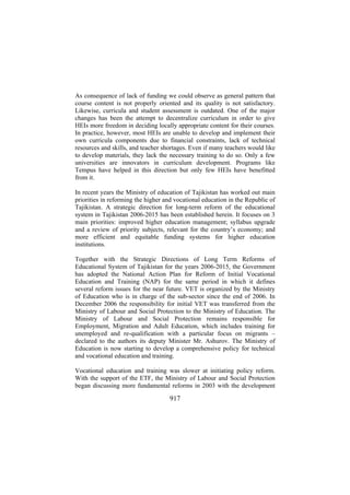 As consequence of lack of funding we could observe as general pattern that
course content is not properly oriented and its quality is not satisfactory.
Likewise, curricula and student assessment is outdated. One of the major
changes has been the attempt to decentralize curriculum in order to give
HEIs more freedom in deciding locally appropriate content for their courses.
In practice, however, most HEIs are unable to develop and implement their
own curricula components due to financial constraints, lack of technical
resources and skills, and teacher shortages. Even if many teachers would like
to develop materials, they lack the necessary training to do so. Only a few
universities are innovators in curriculum development. Programs like
Tempus have helped in this direction but only few HEIs have benefitted
from it.
In recent years the Ministry of education of Tajikistan has worked out main
priorities in reforming the higher and vocational education in the Republic of
Tajikistan. A strategic direction for long-term reform of the educational
system in Tajikistan 2006-2015 has been established herein. It focuses on 3
main priorities: improved higher education management; syllabus upgrade
and a review of priority subjects, relevant for the country’s economy; and
more efficient and equitable funding systems for higher education
institutions.
Together with the Strategic Directions of Long Term Reforms of
Educational System of Tajikistan for the years 2006-2015, the Government
has adopted the National Action Plan for Reform of Initial Vocational
Education and Training (NAP) for the same period in which it defines
several reform issues for the near future. VET is organized by the Ministry
of Education who is in charge of the sub-sector since the end of 2006. In
December 2006 the responsibility for initial VET was transferred from the
Ministry of Labour and Social Protection to the Ministry of Education. The
Ministry of Labour and Social Protection remains responsible for
Employment, Migration and Adult Education, which includes training for
unemployed and re-qualification with a particular focus on migrants –
declared to the authors its deputy Minister Mr. Ashurov. The Ministry of
Education is now starting to develop a comprehensive policy for technical
and vocational education and training.
Vocational education and training was slower at initiating policy reform.
With the support of the ETF, the Ministry of Labour and Social Protection
began discussing more fundamental reforms in 2003 with the development

917

 