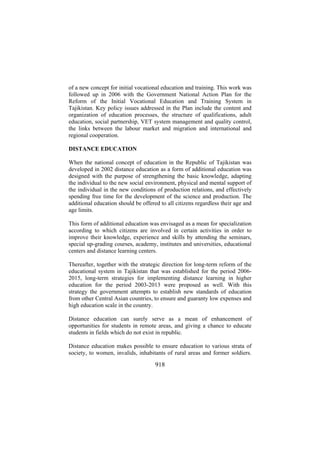 of a new concept for initial vocational education and training. This work was
followed up in 2006 with the Government National Action Plan for the
Reform of the Initial Vocational Education and Training System in
Tajikistan. Key policy issues addressed in the Plan include the content and
organization of education processes, the structure of qualifications, adult
education, social partnership, VET system management and quality control,
the links between the labour market and migration and international and
regional cooperation.
DISTANCE EDUCATION
When the national concept of education in the Republic of Tajikistan was
developed in 2002 distance education as a form of additional education was
designed with the purpose of strengthening the basic knowledge, adapting
the individual to the new social environment, physical and mental support of
the individual in the new conditions of production relations, and effectively
spending free time for the development of the science and production. The
additional education should be offered to all citizens regardless their age and
age limits.
This form of additional education was envisaged as a mean for specialization
according to which citizens are involved in certain activities in order to
improve their knowledge, experience and skills by attending the seminars,
special up-grading courses, academy, institutes and universities, educational
centers and distance learning centers.
Thereafter, together with the strategic direction for long-term reform of the
educational system in Tajikistan that was established for the period 20062015, long-term strategies for implementing distance learning in higher
education for the period 2003-2013 were proposed as well. With this
strategy the government attempts to establish new standards of education
from other Central Asian countries, to ensure and guaranty low expenses and
high education scale in the country.
Distance education can surely serve as a mean of enhancement of
opportunities for students in remote areas, and giving a chance to educate
students in fields which do not exist in republic.
Distance education makes possible to ensure education to various strata of
society, to women, invalids, inhabitants of rural areas and former soldiers.

918

 