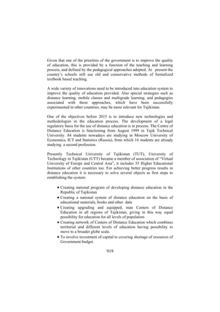 Given that one of the priorities of the government is to improve the quality
of education, this is provided by a function of the teaching and learning
process, and defined by the pedagogical approaches adopted. At present the
country’s schools still use old and conservative methods of formalized
textbook based teaching.
A wide variety of innovations need to be introduced into education system to
improve the quality of education provided. Also special strategies such as
distance learning, mobile classes and multigrade learning, and pedagogies
associated with these approaches, which have been successfully
experimented in other countries, may be more relevant for Tajikistan.
One of the objectives before 2015 is to introduce new technologies and
methodologies in the education process. The development of a legal
regulatory basis for the use of distance education is in process. The Centre of
Distance Education is functioning from August 1999 in Tajik Technical
University. 84 students nowadays are studying in Moscow University of
Economics, ICT and Statistics (Russia), from which 16 students are already
studying a second profession.
Presently Technical University of Tajikistan (TUT), University of
Technology in Tajikistan (UTT) became a member of association of “Virtual
University of Europe and Central Asia”, it includes 35 Higher Educational
Institutions of other countries too. For achieving better progress results in
distance education it is necessary to solve several objects as first steps to
establishing the system:

• Creating national program of developing distance education in the
•
•
•
•

Republic of Tajikistan
Creating a national system of distance education on the basis of
educational materials, books and other data
Creating upgrading and equipped, man Centers of Distance
Education in all regions of Tajikistan, giving in this way equal
possibility for education for all levels of population.
Creating network of Centers of Distance Education which combines
territorial and different levels of education having possibility to
move to a broader globe scale.
To involve investment of capital to covering shortage of resources of
Government budget.

919

 