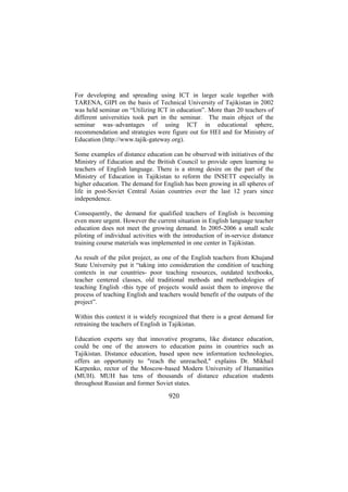 For developing and spreading using ICT in larger scale together with
TARENA, GIPI on the basis of Technical University of Tajikistan in 2002
was held seminar on “Utilizing ICT in education”. More than 20 teachers of
different universities took part in the seminar. The main object of the
seminar was–advantages of using ICT in educational sphere,
recommendation and strategies were figure out for HEI and for Ministry of
Education (http://www.tajik-gateway.org).
Some examples of distance education can be observed with initiatives of the
Ministry of Education and the British Council to provide open learning to
teachers of English language. There is a strong desire on the part of the
Ministry of Education in Tajikistan to reform the INSETT especially in
higher education. The demand for English has been growing in all spheres of
life in post-Soviet Central Asian countries over the last 12 years since
independence.
Consequently, the demand for qualified teachers of English is becoming
even more urgent. However the current situation in English language teacher
education does not meet the growing demand. In 2005-2006 a small scale
piloting of individual activities with the introduction of in-service distance
training course materials was implemented in one center in Tajikistan.
As result of the pilot project, as one of the English teachers from Khujand
State University put it “taking into consideration the condition of teaching
contexts in our countries- poor teaching resources, outdated textbooks,
teacher centered classes, old traditional methods and methodologies of
teaching English -this type of projects would assist them to improve the
process of teaching English and teachers would benefit of the outputs of the
project”.
Within this context it is widely recognized that there is a great demand for
retraining the teachers of English in Tajikistan.
Education experts say that innovative programs, like distance education,
could be one of the answers to education pains in countries such as
Tajikistan. Distance education, based upon new information technologies,
offers an opportunity to "reach the unreached," explains Dr. Mikhail
Karpenko, rector of the Moscow-based Modern University of Humanities
(MUH). MUH has tens of thousands of distance education students
throughout Russian and former Soviet states.

920

 
