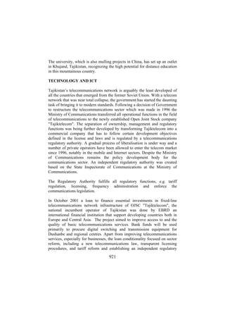 The university, which is also mulling projects in China, has set up an outlet
in Khujand, Tajikistan, recognizing the high potential for distance education
in this mountainous country.
TECHNOLOGY AND ICT
Tajikistan’s telecommunications network is arguably the least developed of
all the countries that emerged from the former Soviet Union. With a telecom
network that was near total collapse, the government has started the daunting
task of bringing it to modern standards. Following a decision of Government
to restructure the telecommunications sector which was made in 1996 the
Ministry of Communications transferred all operational functions in the field
of telecommunications to the newly established Open Joint Stock company
"Tajiktelecom". The separation of ownership, management and regulatory
functions was being further developed by transforming Tajiktelecom into a
commercial company that has to follow certain development objectives
defined in the license and laws and is regulated by a telecommunications
regulatory authority. A gradual process of liberalisation is under way and a
number of private operators have been allowed to enter the telecom market
since 1996, notably in the mobile and Internet sectors. Despite the Ministry
of Communications remains the policy development body for the
communications sector. An independent regulatory authority was created
based on the State Inspectorate of Communications at the Ministry of
Communications.
The Regulatory Authority fulfills all regulatory functions, e.g. tariff
regulation, licensing, frequency administration and enforce the
communications legislation.
In October 2001 a loan to finance essential investments in fixed-line
telecommunications network infrastructure of OJSC "Tajiktelecom", the
national incumbent operator of Tajikistan was done by EBRD an
international financial institution that support developing countries both in
Europe and Central Asia. The project aimed to improve access to and the
quality of basic telecommunications services. Bank funds will be used
primarily to procure digital switching and transmission equipment for
Dushanbe and regional centres. Apart from improving telecommunications
services, especially for businesses, the loan conditionality focused on sector
reform, including a new telecommunications law, transparent licensing
procedures, and tariff reform and establishing an independent regulatory

921

 
