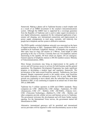 framework. Making a phone call in Tajikistan became a much simpler task
as a result of an EBRD investment in the country's telecommunications
system. Although the EBRD loan is supported by a sovereign guarantee
from the Republic of Tajikistan and is used to make urgent investments in
new digital infrastructure, equipment for the widespread application of perminute call charging, new international connections and improvements in
power supply arrangements in rural areas, currently, still relatively few
people has a telephone and the system is difficult to maintain.
The PSTN (public switched telephone network) was renovated on the basis
of digital technology in 2003. Equipment SDH of system STM-16 which is
installed at all Automatic Telephonic Stations of Dushanbe city organizes a
fibre optic loop (or ring) 320 streams of 2 Mb/sec. Total length of cable
grooming in the city is 43,8 km. Currently there are 316 telephonic stations
functioning in the republic, 80 from which are digital, 236 are analogous.
General capacity of telephonic stations is 280 282 numbers (source: Ministry
of Telecommunications, 2008).
More foreign investments may bring an improvement in the quality of
service and will increase access to services for both business and the general
population. The Regulatory Development Programme has made significant
progress in developing a modern legal and regulatory framework. The
privatization of the state-owned fixed-line operator, Tajiktelecom, has been
planned. Despite exponential growth in the mobile sector, total fixed-line
and mobile teledensity was estimated at barely 10% in early 2006. Mobile
growth was continuing to move ahead; after the subscriber base more than
doubled in 2007, it was continuing to expand at an annual rate of more than
50% in 2008/2009.
Tajikistan has 9 cellular operators in GSM and CDMA standards. These
companies are CJSC «Babilon-M», CJSC «Indigo - Tajikistan», JV CJSC
«Somoncom», CJSC «TT - Mobile», CJSC «М.ТЕКО», «Takom» LLC,
CJSC «Telecomm Technology», «Babilon-T», CJSC «TK – Mobile» and
other companies provide cellular services and Internet service in Tajikistan.
The government welcomes this development and will foster further market
opening. For the International Voice service, the government started full
liberalization in 2006.
Alternative international gateways will be permitted and international
service providers will be required to offer non-discriminatory access to their

922

 