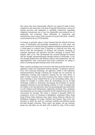 One reason why more educationally effective use cannot be made of these
computers in the classrooms is the lack of regional infrastructure- such as no
internet provision and inadequate or unreliable connectivity (regarding
telephonic transmission rate or very low bandwidth) -preventing the use of
multimedia and e-learning. These difficulties in connectivity and
infrastructure- seen in many of the countries reviewed in this book - could be
circumvented by the use of CD-hybrids.
e-Learning is generally taken to mean learning that has utilized electronic
means of information and knowledge management in a wide sense, and
social constructivist learning through computer-mediated communications in
a virtual space in a narrow sense. E-learning is a relatively new term, and
derives from the development of alliances and consortia consisting of
corporate businesses and education providers emerging at around 1995
(Jegede, 2001, p.75). This development has occurred through the internet
and has brought internationalization through sharing of knowledge. It has
also brought globalization and different cultures into juxtaposition, and into
superimposition. Now conventional face-to-face institutions are opting to
utilize e-learning and open learning values in the classroom.
Many countries including most reviewed in this book generally hold onto an
apprentice model and experiential learning through a cooperative process.
Even with e-learning technology, the apprentice model is still employed.
Internationalization through e-learning has brought the two processes of
collaborative learning and cooperative learning into the same forum. In
many of these countries, the social economics has meant a student who is
busy e-learning is more isolated from his or her surrounding culture, than a
student for example in London where the surroundings may be all high
technology, conducive, motivating, encouraging and accepting of a person
engaging e-learning. In rural developing countries, it is easy to imagine that
the student is not only physically alone but psychologically and emotionally
as well -without social infrastructure supporting e-learning. Thus, computers
and multimedia are not simply instruments for the student but provide a total
environment for learning. The reader is referred to Kawachi (2005) for
comparative review of e-learning in Bangladesh, (mainland) China, Hong
Kong (China), India, Indonesia, Iran, Japan, Korea, Malaysia, Pakistan, the
Philippines, Singapore, Sri Lanka, Thailand, and Vietnam. That review also
discusses in detail the need for e-learning scaffolds and different pacing
provided through e-learning. These topics and gender, old age learning,
group size and others are not dealt with in detail by many of the country

l

 