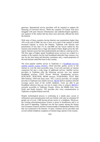 gateways. International service providers will be required to support the
financing of Universal Service. While the countries of Central Asia have
struggled with poor telecom infrastructure and underdeveloped regulatory,
one segment of the market that has been most adversely affected has been
the Internet.
With none of these countries having Internet user penetrations higher than
10% at the end of 2006, the race is now on in each of the markets to build
increased capacity to access the Internet. Tajikistan with Internet user
penetrations of less than 1% by end-2006 are the lowest ranked by this
measure and certainly have a huge task ahead of them. Right across the subregion, Internet access has been predominantly provided as a dial-up service.
The first signs of higher speed, broadband access services are evident in a
number of the markets, but the total broadband subscriber base remains very
tiny for the time being and therefore constitutes only a small proportion of
the total Internet subscriber base in this country.
The most popular satellite service in Tajikistan is a broadband two-way
satellite transfer system (VSAT), which provides quality access to the
internet in even the least accessible areas. It not only provides an internet
connection but also a wide range of additional services. Satellite service
providers in Tajikistan offer the following services: two way internet
broadband accesses, VSAT Private Network, broadcasting services,
SCPC/SCPC, SCPC/DVB, MESH services, STAR/DAMA, VSAT Mini
Hub Solution, VNO and many more. TS2, a service provider, for example
provides in Tajikistan new mobile services. BGAN deliver seamless network
coverage across most of the world's landmass. Users are able to get
broadband wherever they go, not just in major cities or airports. BGAN is
currently accessible in Tajikistan, Europe, Africa, the Middle East, Asia,
North and South America. TS2 provides also voice communication in
Tajikistan via global Iridium network.
Despite technological process is continuing at a steady pace, access to
information and communication tools are limited, with only an estimated 38
people out of every 1,000 having private access to a telephone. Moreover,
the existing telecommunications system is prone to breakdowns and is in
dire need of upgrading. Tajikistan was the last country among the former
East European countries and the Commonwealth of Independent States (CIS)
that was connected to the Internet. At least 2 Internet service providers and
several cellular telephone companies of limited range operate in the country.

923

 