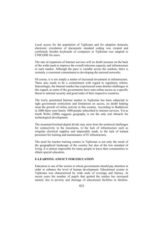 Local access for the population of Tajikistan and for adoption domestic
electronic circulation of documents standard coding was created and
confirmed, besides keyboards of computers in Tajikistan was adapted to
UNICODE for users.
The rate of expansion of Internet services will no doubt increase on the back
of the wider push to improve the overall telecoms capacity and infrastructure
in each market. Although the pace is variable across the markets, there is
certainly a consistent commitment to developing the national networks.
Of course, it is not simply a matter of increased investment in infrastructure.
There also needs to be a commitment with regard to regulatory reform.
Interestingly, the Internet market has experienced some distinct challenges in
this regard, as some of the governments have seen online access as a specific
threat to national security and good order of their respective countries.
The lowly penetrated Internet market in Tajikistan has been subjected to
tight government restrictions and limitations on access, no doubt helping
stunt the growth of online activity in this country. According to Buddecom
in 2006 there were barely 1000 people subscribed to internet services. Yet as
Garth Willis (2006) suggests geography is not the only real obstacle for
technological development.
The mountain/lowland digital divide may stem from the technical challenges
for connectivity in the mountains, to the lack of infrastructure such as
irregular electrical supplies and impassable roads, to the lack of trained
personnel for training and maintenance of IT infrastructure.
The need for teacher training centers in Tajikistan is not only the result of
the geographical landscape of the country but also of the low standard of
living. It is almost impossible for many people to leave their communities to
obtain special education.
E-LEARNING AND ICT FOR EDUCATION
Education is one of the sectors to whom governments should pay attention in
order to enhance the level of human development. Educational system in
Tajikistan was characterized by wide scale of coverage and literacy. In
recent years the number of pupils that quitted the studies has increased
namely due to poverty and shortage of educational facilities in families.

925

 