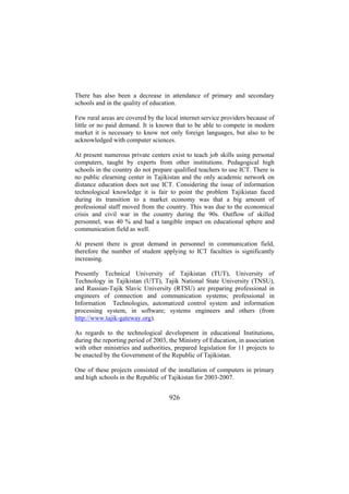 There has also been a decrease in attendance of primary and secondary
schools and in the quality of education.
Few rural areas are covered by the local internet service providers because of
little or no paid demand. It is known that to be able to compete in modern
market it is necessary to know not only foreign languages, but also to be
acknowledged with computer sciences.
At present numerous private centers exist to teach job skills using personal
computers, taught by experts from other institutions. Pedagogical high
schools in the country do not prepare qualified teachers to use ICT. There is
no public elearning center in Tajikistan and the only academic network on
distance education does not use ICT. Considering the issue of information
technological knowledge it is fair to point the problem Tajikistan faced
during its transition to a market economy was that a big amount of
professional staff moved from the country. This was due to the economical
crisis and civil war in the country during the 90s. Outflow of skilled
personnel, was 40 % and had a tangible impact on educational sphere and
communication field as well.
At present there is great demand in personnel in communication field,
therefore the number of student applying to ICT faculties is significantly
increasing.
Presently Technical University of Tajikistan (TUT), University of
Technology in Tajikistan (UTT), Tajik National State University (TNSU),
and Russian-Tajik Slavic University (RTSU) are preparing professional in
engineers of connection and communication systems; professional in
Information Technologies, automatized control system and information
processing system, in software; systems engineers and others (from
http://www.tajik-gateway.org).
As regards to the technological development in educational Institutions,
during the reporting period of 2003, the Ministry of Education, in association
with other ministries and authorities, prepared legislation for 11 projects to
be enacted by the Government of the Republic of Tajikistan.
One of these projects consisted of the installation of computers in primary
and high schools in the Republic of Tajikistan for 2003-2007.

926

 