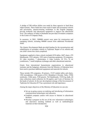 A pledge of 200 million dollars was made by these agencies to fund these
improvements. These funds have been used to repair and reconstruct schools
and universities, sponsor-training workshops in the English language,
provide textbooks and educational equipment to improve the educational
level. The embassy of India in Dushanbe has provided 30 modern computers
to the Center of Computer Study.
In summary, in 2003, 1900000 somoni were spent for construction and
equipping schools, including 900000 somoni from additional Presidential
funds.
The Islamic Development Bank provided funding for the reconstruction and
rehabilitation of secondary schools in Tajikistan. Repair of six schools and
one child’s home have been completed.
Equipment supplied to these schools included 4230 tables, 8607 chairs, 479
blackboards, 1222 cabinets, 1952 units of sporting equipment, 39 computers,
26 video recorders, 7 photocopies, 6 video systems, 26 TVs, 76 air
conditioners, 7 small telephone exchanges and other educational materials.
Grants from international humanitarian organizations to educational
institutes and the budgetary allotments from the Ministry of Education have
been used to purchase additional equipment and materials for schools.
These include 250 computers, 20 printers, 15125 student tables and chairs,
1505 microphones, 1500 posters of D.I. Mendeleev's Periodic Table, 27096
notebooks, 12466 pens, 5180 pencils, 764 blackboards, 15254 kg chalk, 60
class collections (each collection for 80 pupils), and 8 sets of furniture for
the heads of schools. In the new development strategy of the Government of
Tajikistan for Education ICT has a prominent role and importance.
Among the major objectives of the Ministry of Education we can cite:

• Set up on-going courses on studying and introducing of information
communication technologies into education.
• Establish computer centers with access to Internet in educational
facilities.
• Develop a program on the use of the new information technologies
and innovative teaching methods as well as methodological
materials on their introduction.

928

 