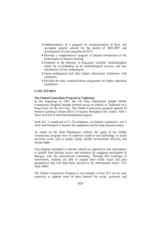 • Implementation of a program on computerization of basic and
•
•
•
•

secondary general schools for the period of 2005-2007 and
development of a new program till 2015.
Develop a comprehensive program of phased introduction of the
technologies of distance learning.
Establish in the Ministry of Education scientific methodological
center for co-ordination of all methodological services, and also
introduction of new technologies.
Equip pedagogical and other higher educational institutions with
computers.
Develop the state computerization programme for higher education
institutions.

CASE STUDIES
The Global Connections Program in Tajikistan
In the beginning of 2003, the US State Department funded Global
Connections Program brought Internet access to schools in Tajikistan on a
broad basis for the first time. The Global Connections program opened 26
Internet Learning Centers (ILCs) in regions throughout the country, with a
focus on ILCS in rural and mountainous regions.
Each ILC is comprised of 8 -10 computers, an Internet connection, and 2
local staff members to monitor the equipment and develop education plans.
As stated on the State Department website, the goals of the Global
Connections program were to empower youth to use technology to tackle
universal issues such as gender equity, health, environment, diversity and
human rights.
This program attempted to educate schools (as opposed to only individuals)
to benefit from Internet access and resources by engaging participants in
dialogue with the international community. Through this exchange of
information, students are able to expand their world vision and gain
perspectives that will help them succeed in the international arena.” (US
State 2006).
The Global Connections Program is one example of how ICT can be used
creatively to address some of these barriers for social, economic and

929

 