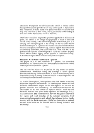 educational development. The introduction of a network in Internet centers
throughout the country provided a new way for the youth of Tajikistan to
find connections, to make friends with peers from their own country that
they have never met, to share stories, and to gain a better understanding of
their place within their country, as well as the world.
The Global Connections program has given this opportunity to thousands of
pupils, and while it is not a large enough program to reach all areas and
schools of the country, it has shown the potential that Internet gives as a
unifying force among the youth in this country. In the case of the Global
Connections Program in Tajikistan, this meant a heavy investment in human
resource development, online follow-up, technical support, the establishment
of community committees, and routine site visits. With over 40% of the
population of Tajikistan under the age of 14 social and economic progress
will be difficult without tapping into the potential of youth in the country.
ICT can be an engine of both economic and youth development.
Project for ICT in Rural Healthcare in Tajikistan
The project “ICT in rural healthcare in Tajikistan” has established
telemedicine and communication links between two rural healthcare centers
and a city hospital in northern Tajikistan.
The aim with the project was to provide not only means for reliable
communication, information sharing and exchange of second opinion
between rural and city healthcare workers, in order to build capacity and to
increase the quality of primary healthcare services to the rural patients, but
also to implement a test bed for telemedicine.
As a result of the project, fewer patients have been referred to the city
hospital for diagnostics and treatment. The referral system between the rural
healthcare centers and the hospital has also been improved and now suits the
patients’ needs in a more efficient way. The information flow between the
city hospital and the rural centers has improved and as a result the rural
healthcare workers have gained more experience and knowledge on e.g.
medical treatment. The communication network has gained interest in

the region and local branches of the national university, local
governmental organizations and schools have planned to join hands,
together with the Tajik counterpart, ShifoCom, in creating a regional
network with access to the Internet and for sharing resources and
knowledge.
930

 