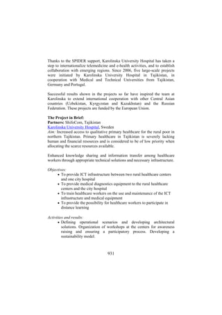Thanks to the SPIDER support, Karolinska University Hospital has taken a
step to internationalize telemedicine and e-health activities, and to establish
collaboration with emerging regions. Since 2006, five large-scale projects
were initiated by Karolinska University Hospital in Tajikistan, in
cooperation with Medical and Technical Universities from Tajikistan,
Germany and Portugal.
Successful results shown in the projects so far have inspired the team at
Karolinska to extend international cooperation with other Central Asian
countries (Uzbekistan, Kyrgyzstan and Kazakhstan) and the Russian
Federation. These projects are funded by the European Union.
The Project in Brief:
Partners: ShifoCom, Tajikistan
Karolinska University Hospital, Sweden
Aim: Increased access to qualitative primary healthcare for the rural poor in
northern Tajikistan. Primary healthcare in Tajikistan is severely lacking
human and financial resources and is considered to be of low priority when
allocating the scarce resources available.
Enhanced knowledge sharing and information transfer among healthcare
workers through appropriate technical solutions and necessary infrastructure.
Objectives:
• To provide ICT infrastructure between two rural healthcare centers
and one city hospital
• To provide medical diagnostics equipment to the rural healthcare
centers and the city hospital
• To train healthcare workers on the use and maintenance of the ICT
infrastructure and medical equipment
• To provide the possibility for healthcare workers to participate in
distance learning
Activities and results:
• Defining operational scenarios and developing architectural
solutions. Organization of workshops at the centers for awareness
raising and ensuring a participatory process. Developing a
sustainability model.

931

 