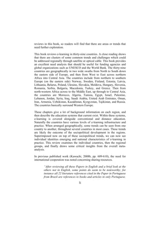 reviews in this book, so readers will find that there are areas or trends that
need further exploration.
This book reviews e-learning in thirty-nine countries. A close reading shows
that there are clusters of some common trends and challenges which could
be addressed regionally through satellite or optical cable. This book provides
an excellent need analysis that should be useful for funding agencies and
global organizations such as UNESCO and the World Bank. The thirty-nine
countries are geographically in two wide swaths from North to South down
the eastern side of Europe, and then from West to East across northern
Africa into Central Asia. The countries include from northern to southern
Europe (on the eastern side) Norway, Sweden, Finland, Estonia, Latvia,
Lithuania, Belarus, Poland, Ukraine, Slovakia, Moldova, Hungary, Slovenia,
Romania, Serbia, Bulgaria, Macedonia, Turkey, and Greece. Then from
north-western Africa across to the Middle East, up through to Central Asia,
the countries are Morocco, Algeria, Tunisia, Egypt, Israel, Palestine,
Lebanon, Jordan, Syria, Iraq, Saudi Arabia, United Arab Emirates, Oman,
Iran, Armenia, Uzbekistan, Kazakhstan, Kyrgyzstan, Tajikistan, and Russia.
The countries basically surround Western Europe.
These chapters give a lot of background information on each region, and
then describe the education systems that current exist. Within these systems,
e-learning is covered alongside conventional and distance education.
Naturally the countries have various levels of e-learning infrastructure and
practice. When arranged geographically, some trends can be seen from one
country to another, throughout several countries in most cases. These trends
are likely the outcome of the sociopolitical development in the regions.
Superimposed now on top of these sociopolitical trends, we can now see
individual identities emerging and national characteristics of e-learning in
practice. This review examines the individual countries, then the regional
groups, and finally draws some critical insights from the overall metaanalysis.
In previous published work (Kawachi, 2008b, pp. 609-610), the need for
international cooperation was noted concerning sharing resources.
“After reviewing all these Papers in English and a brief look at the
others not in English, some points do seem to be noteworthy; for
instance all 22 literature references cited in the Paper in Portuguese
from Brazil are references to books and articles in only Portuguese.

li

 
