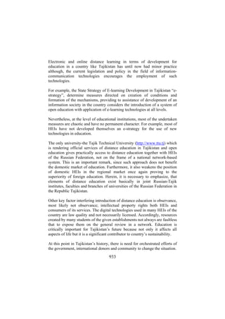 Electronic and online distance learning in terms of development for
education in a country like Tajikistan has until now had minor practice
although, the current legislation and policy in the field of informationcommunication technologies encourages the employment of such
technologies.
For example, the State Strategy of E-learning Development in Tajikistan “estrategy”, determine measures directed on creation of conditions and
formation of the mechanisms, providing to assistance of development of an
information society in the country considers the introduction of a system of
open education with application of e-learning technologies at all levels.
Nevertheless, at the level of educational institutions, most of the undertaken
measures are chaotic and have no permanent character. For example, most of
HEIs have not developed themselves an e-strategy for the use of new
technologies in education.
The only university-the Tajik Technical University (http://www.ttu.tj) which
is rendering official services of distance education in Tajikistan and open
education gives practically access to distance education together with HEIs
of the Russian Federation, not on the frame of a national network-based
system. This is an important remark, since such approach does not benefit
the domestic market of education. Furthermore, it also weakens the position
of domestic HEIs in the regional market once again proving to the
superiority of foreign education. Herein, it is necessary to emphasize, that
elements of distance education exist basically in joint Russian-Tajik
institutes, faculties and branches of universities of the Russian Federation in
the Republic Tajikistan.
Other key factor interfering introduction of distance education is observance,
most likely not observance; intellectual property rights both HEIs and
consumers of its services. The digital technologies used in many HEIs of the
country are law quality and not necessarily licensed. Accordingly, resources
created by many students of the given establishments not always are faultless
that to expose them on the general review in a network. Education is
critically important for Tajikistan’s future because not only it affects all
aspects of life but it is a significant contributor to country’s sustainability.
At this point in Tajikistan’s history, there is need for orchestrated efforts of
the government, international donors and community to change the situation.

933

 