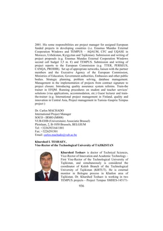 2001. His some responsibilities are project manager for assigned European
funded projects in developing countries (i.e. Erasmus Mundus External
Cooperation Windows and TEMPUS – AQAUM, CFC and UQASE in
Morocco, Uzbekistan, Kyrgyztan and Tajikistan). Submission and writing of
project proposals (e.g. Erasmus Mundus External Cooperation Windows
second call budget 3,5 m. €) and TEMPUS. Submission and writing of
project reports to the European Commission (e.g. TTER, PERSEUS,
CANQA, PRODIR). Set up of appropriate networks, liaison with the partner
members and the Executive Agency of the European Commission,
Ministries of Education, Government authorities, Embassies and other public
bodies. Strategic planning, problem solving, database management.
Management in the implementation of projects from contract signature to
project closure. Introducing quality assurance system reforms. Train-the
trainer in EFQM. Running procedures on student and teacher services’
solutions (visa applications, accommodation, etc.) Guest lecturer and trainthe-trainer (e.g. International project management in Finland, quality and
innovation in Central Asia, Project management in Tunisia–Gaspriu Tempus
project )
Dr. Carlos MACHADO
International Project Manager
SOCO - IRMO (M008)
VUB-EHB (Universitaire Associatie Brussel)
Pleinlaan, 2, B-1050 Brussels, BELGIUM
Tel: +3226292164/1881
Fax: +3226291501
Email: carlos.machado@vub.ac.be
Khurshed I. TESHAEV,
Vise-Rector of the Technological University of TAJIKISTAN
Khurshed Teshaev is doctor of Technical Sciences,
Vice-Rector of Innovation and Academic Technology –
First Vise-Rector of the Technological University of
Tajikistan, and simultaneously is considered the
coordinator of Kulob Branch of the Technological
University of Tajikistan (KBTUT). He is external
monitor in Bologna process in Khatlon area of
Tajikistan. Dr. Khurshed Teshaev is working in two
TEMPUS projects - Project Tempus SMHES-145171-

936

 