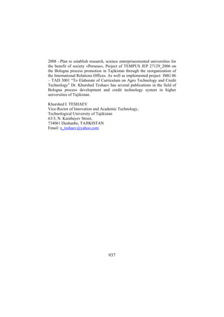 2008 - Plan to establish research, science enterpriseoriented universities for
the benefit of society «Perseus», Project of TEMPUS JEP 27129_2006 on
the Bologna process promotion in Tajikistan through the reorganization of
the International Relations Offices. As well as implemented project IMG 06
– TAD 3001 “To Elaborate of Curriculum on Agro Technology and Credit
Technology” Dr. Khurshed Teshaev has several publications in the field of
Bologna process development and credit technology system in higher
universities of Tajikistan.
Khurshed I. TESHAEV
Vice-Rector of Innovation and Academic Technology,
Technological University of Tajikistan
63/3, N. Karabayev Street,
734061 Dushanbe, TAJIKISTAN
Email: x_teshaev@yahoo.com

937

 