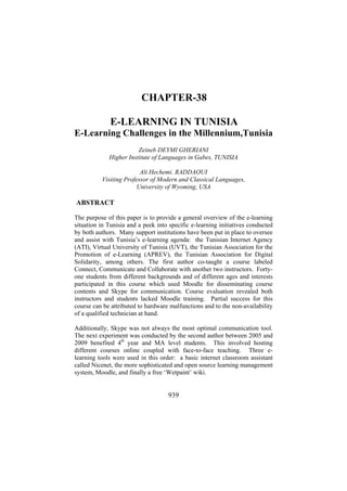 CHAPTER-38
E-LEARNING IN TUNISIA
E-Learning Challenges in the Millennium,Tunisia
Zeineb DEYMI GHERIANI
Higher Institute of Languages in Gabes, TUNISIA
Ali Hechemi. RADDAOUI
Visiting Professor of Modern and Classical Languages,
University of Wyoming, USA

ABSTRACT
The purpose of this paper is to provide a general overview of the e-learning
situation in Tunisia and a peek into specific e-learning initiatives conducted
by both authors. Many support institutions have been put in place to oversee
and assist with Tunisia’s e-learning agenda: the Tunisian Internet Agency
(ATI), Virtual University of Tunisia (UVT), the Tunisian Association for the
Promotion of e-Learning (APREV), the Tunisian Association for Digital
Solidarity, among others. The first author co-taught a course labeled
Connect, Communicate and Collaborate with another two instructors. Fortyone students from different backgrounds and of different ages and interests
participated in this course which used Moodle for disseminating course
contents and Skype for communication. Course evaluation revealed both
instructors and students lacked Moodle training. Partial success for this
course can be attributed to hardware malfunctions and to the non-availability
of a qualified technician at hand.
Additionally, Skype was not always the most optimal communication tool.
The next experiment was conducted by the second author between 2005 and
2009 benefited 4th year and MA level students. This involved hosting
different courses online coupled with face-to-face teaching. Three elearning tools were used in this order: a basic internet classroom assistant
called Nicenet, the more sophisticated and open source learning management
system, Moodle, and finally a free ‘Wetpaint’ wiki.

939

 