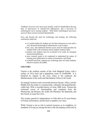 Problems of access were most acute initially, with low bandwidth at the top,
lack of open-access to internet-rich laboratories, and a low-level of
technological savvy among students. With better technological provision,
access to these courses increased dramatically.
Over and beyond the need for technology and training, the following
conclusions stand out:
• it is useful neither for students nor for their instructors to wait until a
very advanced technological infrastructure is put in place,
• free, easy, and unfettered internet access must be made possible for
students both in the institution and in student residence halls;
• teachers and students must be re-trained to be ready for emergent
instructional platforms,
• more research needs to be conducted to understand the nature of
learning and collaboration in online environments, and finally
• as Palloff and Pratt pointed out, technology does not teach students;
effective teachers do (2000).

COUNTRY
Tunisia is the smallest country of the Arab Maghreb Union, with a
surface of 163.6 km2 and a population count of 10,400.000. It is
bordered by Algeria to the west, Libya to the southeast, the
Mediterranean to the north and Sub-Saharan Africa to the South.
Its strategic location at the crossroads between Europe, Africa, and the
Middle East has made it a commercially, culturally and geopoliticallyviable hub. With a recorded history of some 3000 years, Tunisia has
witnessed waves of intermingling and conquests from the
Phoenicians, the Romans, the Arabs, the Ottomans, the Spaniards, and
the French, to name but a few.
The country gained its independence in 1956 after an 81-year history
of French colonization, and has been a republic ever since.
While Tunisia is not as rich in natural resources as its neighbors, its
standards of living are among the best in the developing world with an
940

 
