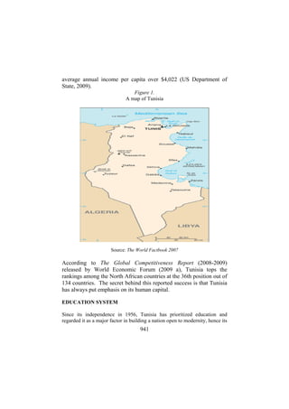 average annual income per capita over $4,022 (US Department of
State, 2009).
Figure 1.
A map of Tunisia

Source: The World Factbook 2007

According to The Global Competitiveness Report (2008-2009)
released by World Economic Forum (2009 a), Tunisia tops the
rankings among the North African countries at the 36th position out of
134 countries. The secret behind this reported success is that Tunisia
has always put emphasis on its human capital.
EDUCATION SYSTEM
Since its independence in 1956, Tunisia has prioritized education and
regarded it as a major factor in building a nation open to modernity, hence its

941

 