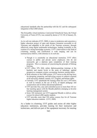educational standards after the partnership with the EU and the subsequent
integration of the LMD reform.
The first public virtual institution, L'université Virtuelle de Tunis, the Virtual
University of Tunis (UVT), was created by decree n°112 /02 of January 28,
2002.
As its web site indicates (UVT, 2009), it aims to modernize and concretize a
higher education project of open and distance formation accessible to all
Tunisians and adaptable to the needs of the Tunisian economy, through
effectively using digital multimedia technologies, leading eventually to the
creation of a strong knowledge economy. UVT’s intervention in the field of
e-learning, training, and certification is wide ranging, and can be
summarized as follows, with reference to its web site:
• Though it is essentially an educational institution, UVT offers

•

•

•

•

•
•

courses to public and private sector employees who do not
necessarily get a diploma upon completion of their training
programs. This is a measure of concretizing the principle of lifelong
learning.
UVT offers 10% fully online diploma-granting trainings at the
bachelor and master levels in the areas of radiology, applied
prospective, computer science, accounting, business, among others.
With reference to the LMD system, UVT serves as the driving force
for designing, preparing, and delivering courses in subjects required
of all university students, namely, ICT, English, and human rights.
Currently, UVT spearheads the training effort for over 2 870 tutors
as well as trainers in the use of ICTs, of digital pedagogy and
scenarization and of online educational platforms.
UVT provides free, easy and controlled access to more than 182 online teaching spaces with the Moodle platform emerging as favorite
learning management system.
Some 160 instructors use UVT-supported Moodle to deliver online
courses for about 6,800 regular students.
UVT provides more than 320 online courses free for all Tunisian
higher education students. (UVT, 2009)

As a leader in e-learning, UVT guides and assists all other higher
education institutions, provides training for their instructors and
technicians, and delivers part of the equipment necessary for meeting
943

 