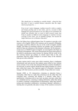 This should give us something to consider deeply - along the lines
that there is more to global distance education than the AngloAmerican perspective. …
Even in one’s native language, reading research is often a complex
and deeply puzzling task at most times, and in a second or third
language the expressed nuances are very likely to be overlooked. We
should note therefore that we need to build research teams that
bring in speakers of different native language to somehow increase
coverage of the issues, not yet globally perhaps, but beyond the
Anglo-American view of distance education.”
Here, the Editors have collected papers from 39 countries to provide a rich
resource -all in English. While a few sentences can be sourced to Wikipedia,
each paper overall has offered to the rest of the world in English valuable
insights. The Paper on e-learning in Russia, for example, cites 18 references
and all of these are references to the literature in Russian. All 20 references except one to a UNESCO report in English- are non-English in the Paper on
e-learning in Kazakhstan. This clearly demonstrates the great achievement of
the editors in producing an open resource for sharing with the world. In the
fast evolving internet age perhaps we should expect links to fail, and
researchers need the coping strategies to re-source many of the reference
links given in this collection.
In many regions (and in some cases whole countries), there is inadequate
infrastructure and such poverty that students cannot afford to have internet
access at home. Even in the most advanced Western countries broadband is
not universal, so poorer regions should develop coping strategies at a slower
pace within their means. One important aspect of e-learning is learning to
manage with what resources you have available: living within one’s means.
Spender (2002, p. 25) characterizes e-learning as education being a
commodity, rather than as a right; that e-learning is for all, rather than with
controlled entry; e-learning and skilling is a lifestyle, rather than a
qualification; e-learning occurs at any time, any place, any pace, rather than
as a scheduled activity; e-learning is making information, rather than taking
in content; e-learning is demonstration of performance, rather than memory
testing; and e-learning is collaborative. According to Spender’s definition, elearning does not generally take place in many of the countries reviewed in

lii

 