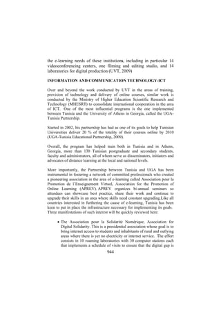 the e-learning needs of these institutions, including in particular 14
videoconferencing centers, one filming and editing studio, and 14
laboratories for digital production (UVT, 2009)
INFORMATION AND COMMUNICATION TECHNOLOGY-ICT
Over and beyond the work conducted by UVT in the areas of training,
provision of technology and delivery of online courses, similar work is
conducted by the Ministry of Higher Education Scientific Research and
Technology (MHESRT) to consolidate international cooperation in the area
of ICT. One of the most influential programs is the one implemented
between Tunisia and the University of Athens in Georgia, called the UGATunisia Partnership.
Started in 2002, his partnership has had as one of its goals to help Tunisian
Universities deliver 20 % of the totality of their courses online by 2010
(UGA-Tunisia Educational Partnership, 2009).
Overall, the program has helped train both in Tunisia and in Athens,
Georgia, more than 130 Tunisian postgraduate and secondary students,
faculty and administrators, all of whom serve as disseminators, initiators and
advocates of distance learning at the local and national levels.
More importantly, the Partnership between Tunisia and UGA has been
instrumental in fostering a network of committed professionals who created
a pioneering association in the area of e-learning called Association pour la
Promotion de l’Enseignement Virtuel, Association for the Promotion of
Online Learning (APREV). APREV organizes bi-annual seminars so
attendees can showcase best practice, share their work and continue to
upgrade their skills in an area where skills need constant upgrading.Like all
countries interested in furthering the cause of e-learning, Tunisia has been
keen to put in place the infrastructure necessary for implementing its goals.
Three manifestations of such interest will be quickly reviewed here:
• The Association pour la Solidarité Numérique, Association for
Digital Solidarity. This is a presidential association whose goal is to
bring internet access to students and inhabitants of rural and outlying
areas where there is yet no electricity or internet service. The effort
consists in 10 roaming laboratories with 30 computer stations each
that implements a schedule of visits to ensure that the digital gap is

944

 