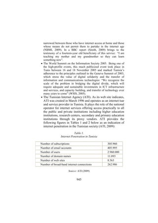 narrowed between those who have internet access at home and those
whose means do not permit them to partake in the internet age
(NBMI, 2009). In a BBC report (Smith, 2009) brings to the
testimony of a fourteen-year old beneficiary of this service: “I am
teaching my mother and my grandmother so they can learn
something new”.
• The World Summit on the Information Society 2005. Being one of
the high-profile events, this much publicized event took place in
Tunis between 16 and 18 November 2005 and marked Tunisia’s
adherence to the principles outlined in the Geneva Summit of 2003,
which stress the value of digital solidarity and the transfer of
information and communications technologies: “We recognize the
scale of the problem in bridging the digital divide, which will
require adequate and sustainable investments in ICT infrastructure
and services, and capacity building, and transfer of technology over
many years to come” (WSIS, 2005).
• The Tunisian Internet Agency (ATI). As its web site indicates,

ATI was created in March 1996 and operates as an internet tsar
and service provider in Tunisia. It plays the role of the national
operator for internet services offering access practically to all
the public and private institutions including higher education
institutions, research centers, secondary and primary education
institutions through its proxy vendors. ATI provides the
following figures in Tables 1 and 2 below as an indication of
internet penetration in the Tunisian society (ATI, 2009):
Table 1.
Internet Penetration in Tunisia
Number of subscriptions
Number of email accounts
Number of users
Number of domain names
Number of web sites
Number of broad-band internet connections
Source: ATI (2009)

945

305.960
405.995
2.960.000
11.893
8.563
262.986

 