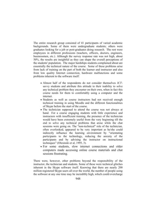 The entire research group consisted of 41 participants of varied academic
backgrounds. Some of them were undergraduate students; others were
graduates looking for a job or post-graduates doing research. The rest were
employees in different professions (teachers, officers, doctors, engineers,
businessmen, etc.). Although the survey response rate was not high, about
50%, the results are insightful as they can shape the overall perceptions of
the students' population. The major hardships students complained about are
essentially the technical nature of the course. Some of these problems arise
from lack of training on the part of both the learner and instructor and also
from low quality Internet connection, hardware malfunctions and some
problems inherent to the software itself:
• Almost half of the respondents do not consider themselves ICT-

savvy students and attribute this attitude to their inability to solve
any technical problem they encounter on their own, when in fact this
course needs for them to comfortably using a computer and the
internet.
• Students as well as course instructors had not received enough
technical training in using Moodle and the different functionalities
of Skype before the start of the course.
• The technician supposed to attend the course was not always at
hand. For a course engaging students with little experience and
instructors with insufficient training, the presence of the technician
would have been extremely useful from the very beginning till the
end to solve any technical problems that arose while the chat
sessions were going on. The "non-technical" role of the technician,
often overlooked, appeared to be very important as he/she could
indirectly influence the learning environment by “orientating
participants to the technology, reducing the anxiety of the
participants and by advising the instructor on instructional
techniques” (Olesinski et al, 1995, 3).
• For some students, slow internet connections and older

computers made accessing online course materials and chat
sessions frustrating.
There were, however, other problems beyond the responsibility of the
instructor, the technician and students. Some of these were technical glitches
inherent in the Skype software itself. Knowing that there are nearly 200
million registered Skype users all over the world, the number of people using
the software at any one time may be incredibly high, which could overcharge

948

 
